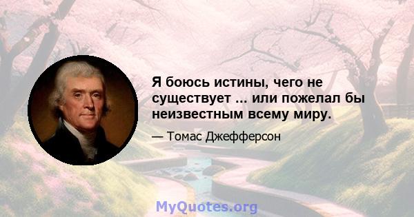 Я боюсь истины, чего не существует ... или пожелал бы неизвестным всему миру.