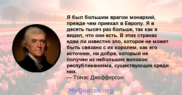 Я был большим врагом монархий, прежде чем приехал в Европу. Я в десять тысяч раз больше, так как я видел, что они есть. В этих странах едва ли известно зло, которое не может быть связано с их королем, как его источник,