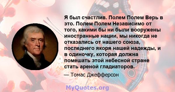 Я был счастлив. Полем Полем Верь в это. Полем Полем Независимо от того, какими бы ни были вооружены иностранные нации, мы никогда не отказались от нашего союза, последнего якоря нашей надежды, и в одиночку, которая