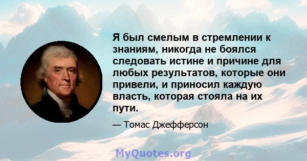 Я был смелым в стремлении к знаниям, никогда не боялся следовать истине и причине для любых результатов, которые они привели, и приносил каждую власть, которая стояла на их пути.