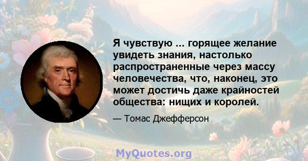 Я чувствую ... горящее желание увидеть знания, настолько распространенные через массу человечества, что, наконец, это может достичь даже крайностей общества: нищих и королей.