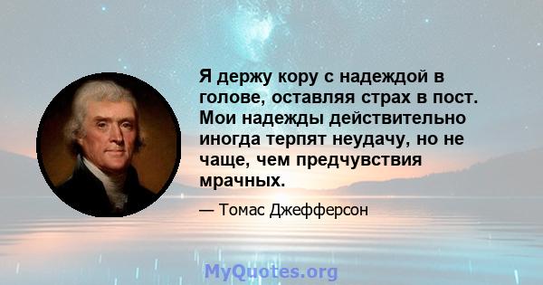 Я держу кору с надеждой в голове, оставляя страх в пост. Мои надежды действительно иногда терпят неудачу, но не чаще, чем предчувствия мрачных.