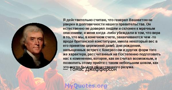 Я действительно считаю, что генерал Вашингтон не уверен в долговечности нашего правительства. Он естественно не доверял людям и склонен к мрачным опасениям; и меня когда -либо убеждали в том, что вера в то, что мы, в