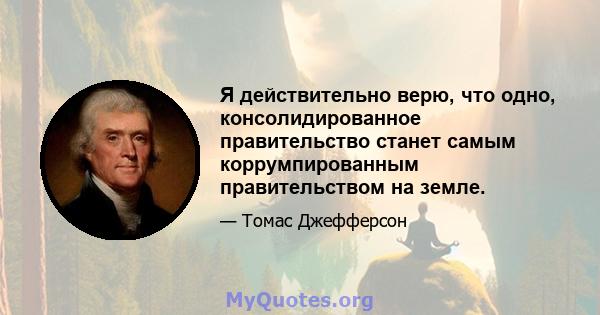 Я действительно верю, что одно, консолидированное правительство станет самым коррумпированным правительством на земле.