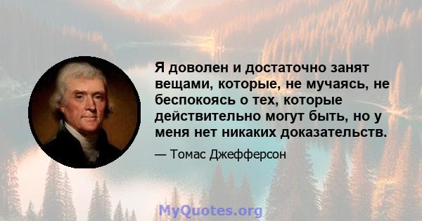 Я доволен и достаточно занят вещами, которые, не мучаясь, не беспокоясь о тех, которые действительно могут быть, но у меня нет никаких доказательств.