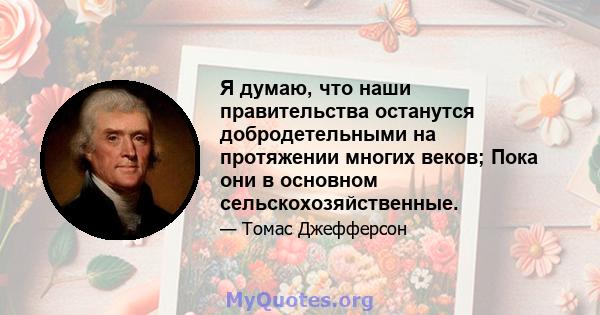 Я думаю, что наши правительства останутся добродетельными на протяжении многих веков; Пока они в основном сельскохозяйственные.