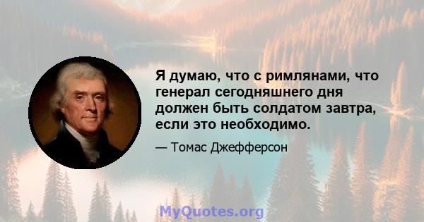 Я думаю, что с римлянами, что генерал сегодняшнего дня должен быть солдатом завтра, если это необходимо.