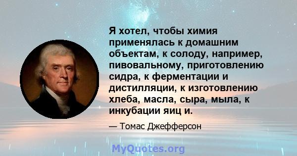 Я хотел, чтобы химия применялась к домашним объектам, к солоду, например, пивовальному, приготовлению сидра, к ферментации и дистилляции, к изготовлению хлеба, масла, сыра, мыла, к инкубации яиц и.