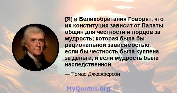 [Я] и Великобритания Говорят, что их конституция зависит от Палаты общин для честности и лордов за мудрость; которая была бы рациональной зависимостью, если бы честность была куплена за деньги, и если мудрость была