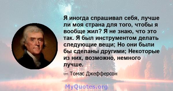 Я иногда спрашивал себя, лучше ли моя страна для того, чтобы я вообще жил? Я не знаю, что это так. Я был инструментом делать следующие вещи; Но они были бы сделаны другими; Некоторые из них, возможно, немного лучше.