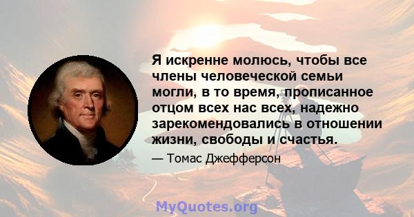 Я искренне молюсь, чтобы все члены человеческой семьи могли, в то время, прописанное отцом всех нас всех, надежно зарекомендовались в отношении жизни, свободы и счастья.