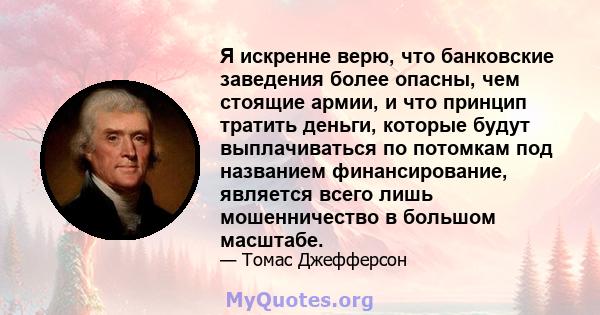 Я искренне верю, что банковские заведения более опасны, чем стоящие армии, и что принцип тратить деньги, которые будут выплачиваться по потомкам под названием финансирование, является всего лишь мошенничество в большом