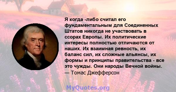 Я когда -либо считал его фундаментальным для Соединенных Штатов никогда не участвовать в ссорах Европы. Их политические интересы полностью отличаются от наших. Их взаимная ревность, их баланс сил, их сложные альянсы, их 