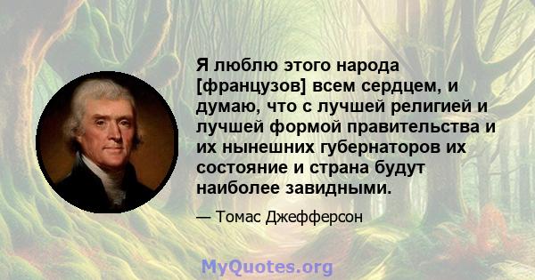 Я люблю этого народа [французов] всем сердцем, и думаю, что с лучшей религией и лучшей формой правительства и их нынешних губернаторов их состояние и страна будут наиболее завидными.