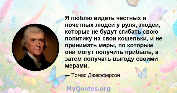 Я люблю видеть честных и почетных людей у ​​руля, людей, которые не будут сгибать свою политику на свои кошельки, и не принимать меры, по которым они могут получить прибыль, а затем получать выгоду своими мерами.