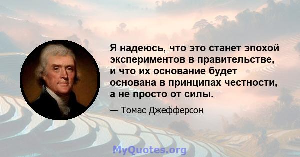 Я надеюсь, что это станет эпохой экспериментов в правительстве, и что их основание будет основана в принципах честности, а не просто от силы.