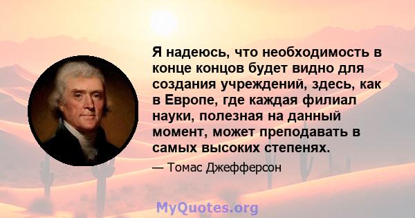 Я надеюсь, что необходимость в конце концов будет видно для создания учреждений, здесь, как в Европе, где каждая филиал науки, полезная на данный момент, может преподавать в самых высоких степенях.