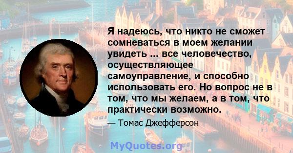 Я надеюсь, что никто не сможет сомневаться в моем желании увидеть ... все человечество, осуществляющее самоуправление, и способно использовать его. Но вопрос не в том, что мы желаем, а в том, что практически возможно.