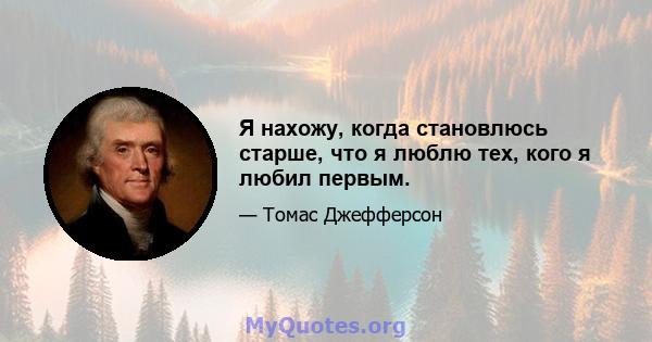 Я нахожу, когда становлюсь старше, что я люблю тех, кого я любил первым.