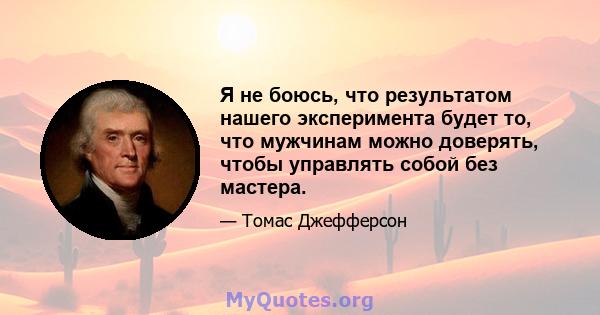 Я не боюсь, что результатом нашего эксперимента будет то, что мужчинам можно доверять, чтобы управлять собой без мастера.