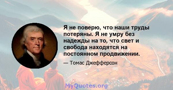 Я не поверю, что наши труды потеряны. Я не умру без надежды на то, что свет и свобода находятся на постоянном продвижении.