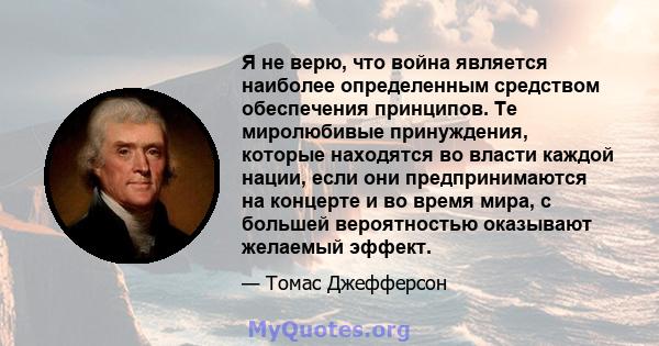 Я не верю, что война является наиболее определенным средством обеспечения принципов. Те миролюбивые принуждения, которые находятся во власти каждой нации, если они предпринимаются на концерте и во время мира, с большей