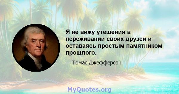 Я не вижу утешения в переживании своих друзей и оставаясь простым памятником прошлого.