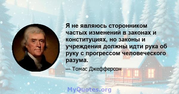 Я не являюсь сторонником частых изменений в законах и конституциях, но законы и учреждения должны идти рука об руку с прогрессом человеческого разума.