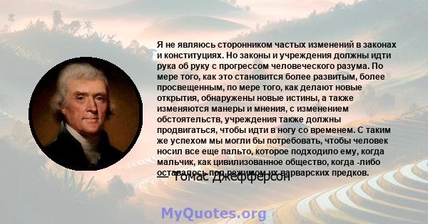 Я не являюсь сторонником частых изменений в законах и конституциях. Но законы и учреждения должны идти рука об руку с прогрессом человеческого разума. По мере того, как это становится более развитым, более просвещенным, 