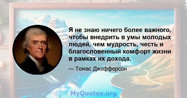 Я не знаю ничего более важного, чтобы внедрить в умы молодых людей, чем мудрость, честь и благословенный комфорт жизни в рамках их дохода.