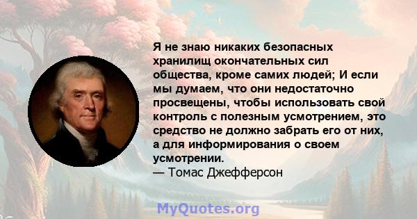 Я не знаю никаких безопасных хранилищ окончательных сил общества, кроме самих людей; И если мы думаем, что они недостаточно просвещены, чтобы использовать свой контроль с полезным усмотрением, это средство не должно