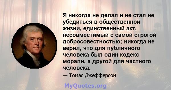 Я никогда не делал и не стал не убедиться в общественной жизни, единственный акт, несовместимый с самой строгой добросовестностью; никогда не верил, что для публичного человека был один кодекс морали, а другой для