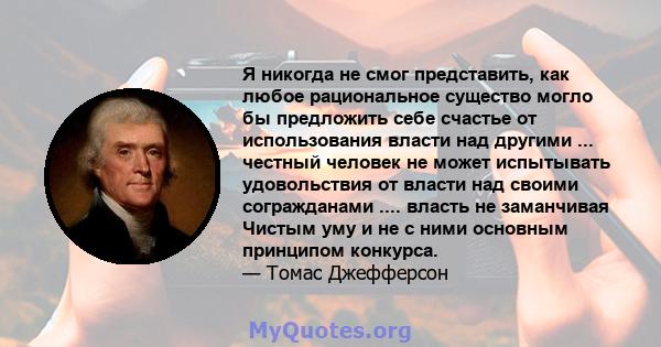 Я никогда не смог представить, как любое рациональное существо могло бы предложить себе счастье от использования власти над другими ... честный человек не может испытывать удовольствия от власти над своими согражданами