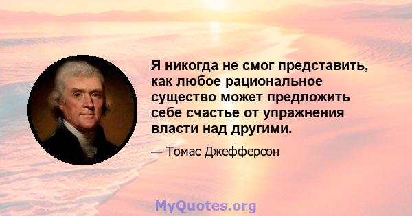 Я никогда не смог представить, как любое рациональное существо может предложить себе счастье от упражнения власти над другими.