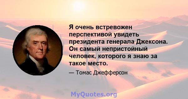 Я очень встревожен перспективой увидеть президента генерала Джексона. Он самый непристойный человек, которого я знаю за такое место.