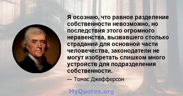 Я осознаю, что равное разделение собственности невозможно, но последствия этого огромного неравенства, вызвавшего столько страданий для основной части человечества, законодатели не могут изобретать слишком много