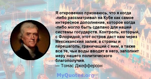 Я откровенно признаюсь, что я когда -либо рассматривал на Кубе как самое интересное дополнение, которое когда -либо могло быть сделано для нашей системы государств. Контроль, который, с Флоридой, этот остров даст нам