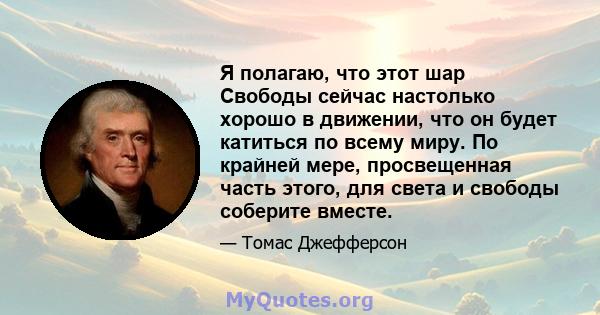 Я полагаю, что этот шар Свободы сейчас настолько хорошо в движении, что он будет катиться по всему миру. По крайней мере, просвещенная часть этого, для света и свободы соберите вместе.