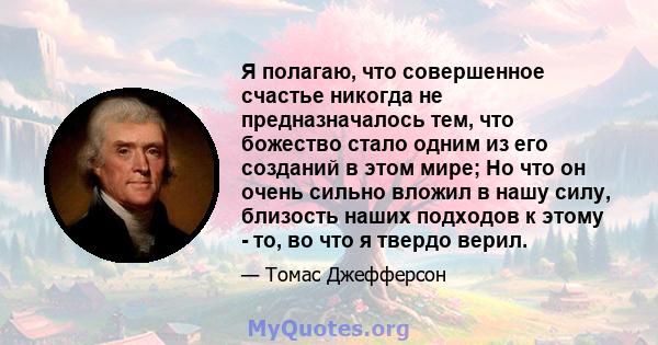 Я полагаю, что совершенное счастье никогда не предназначалось тем, что божество стало одним из его созданий в этом мире; Но что он очень сильно вложил в нашу силу, близость наших подходов к этому - то, во что я твердо