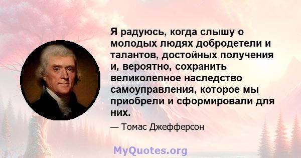 Я радуюсь, когда слышу о молодых людях добродетели и талантов, достойных получения и, вероятно, сохранить великолепное наследство самоуправления, которое мы приобрели и сформировали для них.