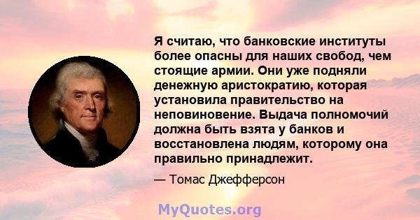 Я считаю, что банковские институты более опасны для наших свобод, чем стоящие армии. Они уже подняли денежную аристократию, которая установила правительство на неповиновение. Выдача полномочий должна быть взята у банков 