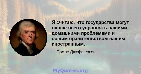 Я считаю, что государства могут лучше всего управлять нашими домашними проблемами и общим правительством нашим иностранным.