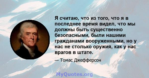 Я считаю, что из того, что я в последнее время видел, что мы должны быть существенно безопасными, были нашими гражданами вооруженными, но у нас не столько оружия, как у нас врагов в штате.