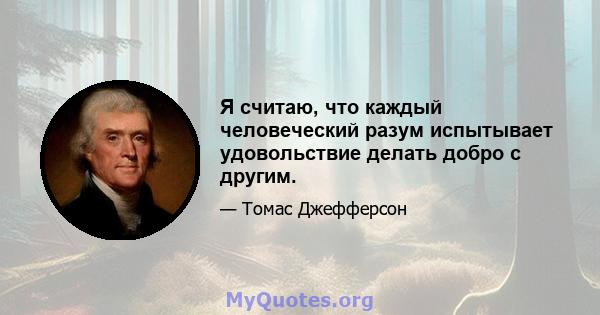 Я считаю, что каждый человеческий разум испытывает удовольствие делать добро с другим.