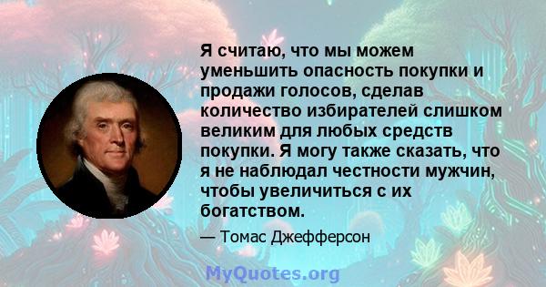 Я считаю, что мы можем уменьшить опасность покупки и продажи голосов, сделав количество избирателей слишком великим для любых средств покупки. Я могу также сказать, что я не наблюдал честности мужчин, чтобы увеличиться