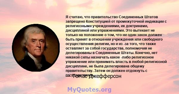 Я считаю, что правительство Соединенных Штатов запрещено Конституцией от промежуточной индикации с религиозными учреждениями, их доктринами, дисциплиной или упражнениями. Это вытекает не только на положение о том, что