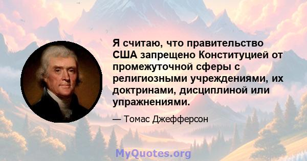 Я считаю, что правительство США запрещено Конституцией от промежуточной сферы с религиозными учреждениями, их доктринами, дисциплиной или упражнениями.