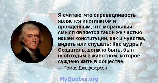 Я считаю, что справедливость является инстинктом и врожденным, что моральный смысл является такой же частью нашей конституции, как и чувства, видеть или слушать; Как мудрый Создатель, должно быть, был необходим в