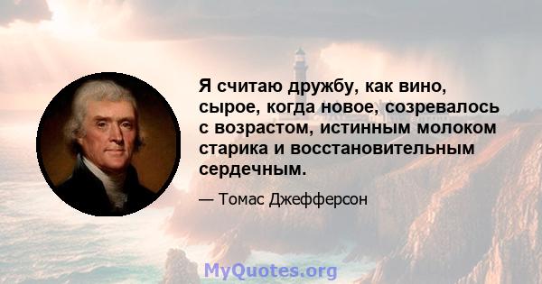 Я считаю дружбу, как вино, сырое, когда новое, созревалось с возрастом, истинным молоком старика и восстановительным сердечным.