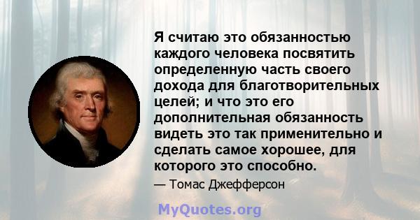 Я считаю это обязанностью каждого человека посвятить определенную часть своего дохода для благотворительных целей; и что это его дополнительная обязанность видеть это так применительно и сделать самое хорошее, для